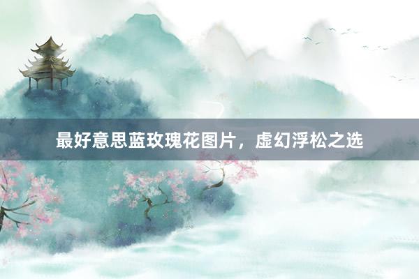 最好意思蓝玫瑰花图片，虚幻浮松之选