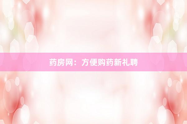药房网：方便购药新礼聘