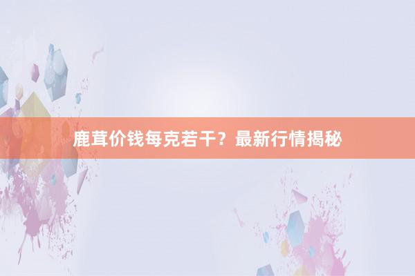 鹿茸价钱每克若干？最新行情揭秘